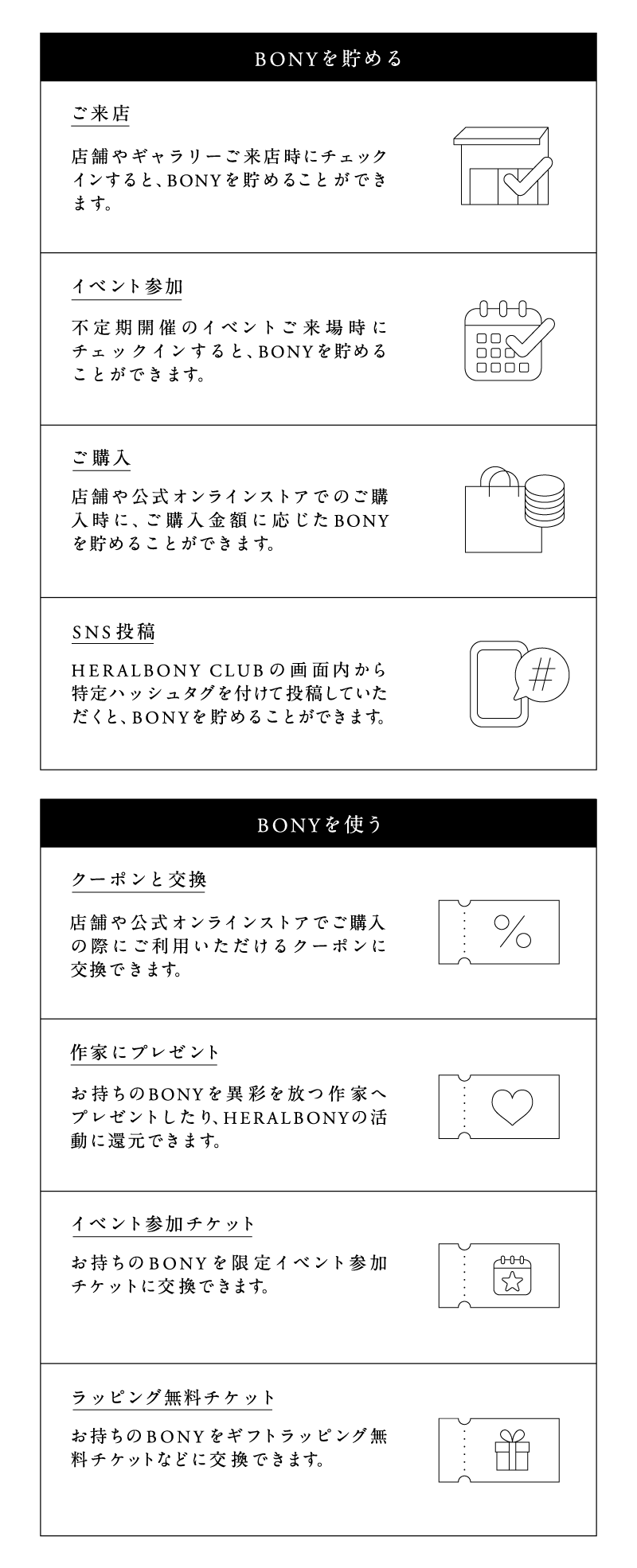 BONYを貯める
ご来店 店舗やギャラリーご来店時にチェックインすると、BONYを貯めることができます。
イベント参加 不定期開催のイベントご来場時にチェックインすると、BONYを貯めることができます。
ご購入 店舗や公式オンラインストアでのご購入時に、ご購入金額に応じたBONYを貯めることができます。
SNS投稿 HERALBONY CLUBの画面内から特定ハッシュタグを付けて投稿していただくと、BONYを貯めることができます。
BONYを使う
クーポンと交換 店舗や公式オンラインストアでご購入の際にご利用いただけるクーポンに交換できます。
作家にプレゼント お持ちのBONYを異彩を放つ作家へプレゼントしたり、HERALBONYの活動に還元できます。
イベント参加チケット お持ちのBONYを限定イベント参加チケットに交換できます。
ラッピング無料チケット お持ちのBONYをギフトラッピング無料チケットなどに交換できます。
